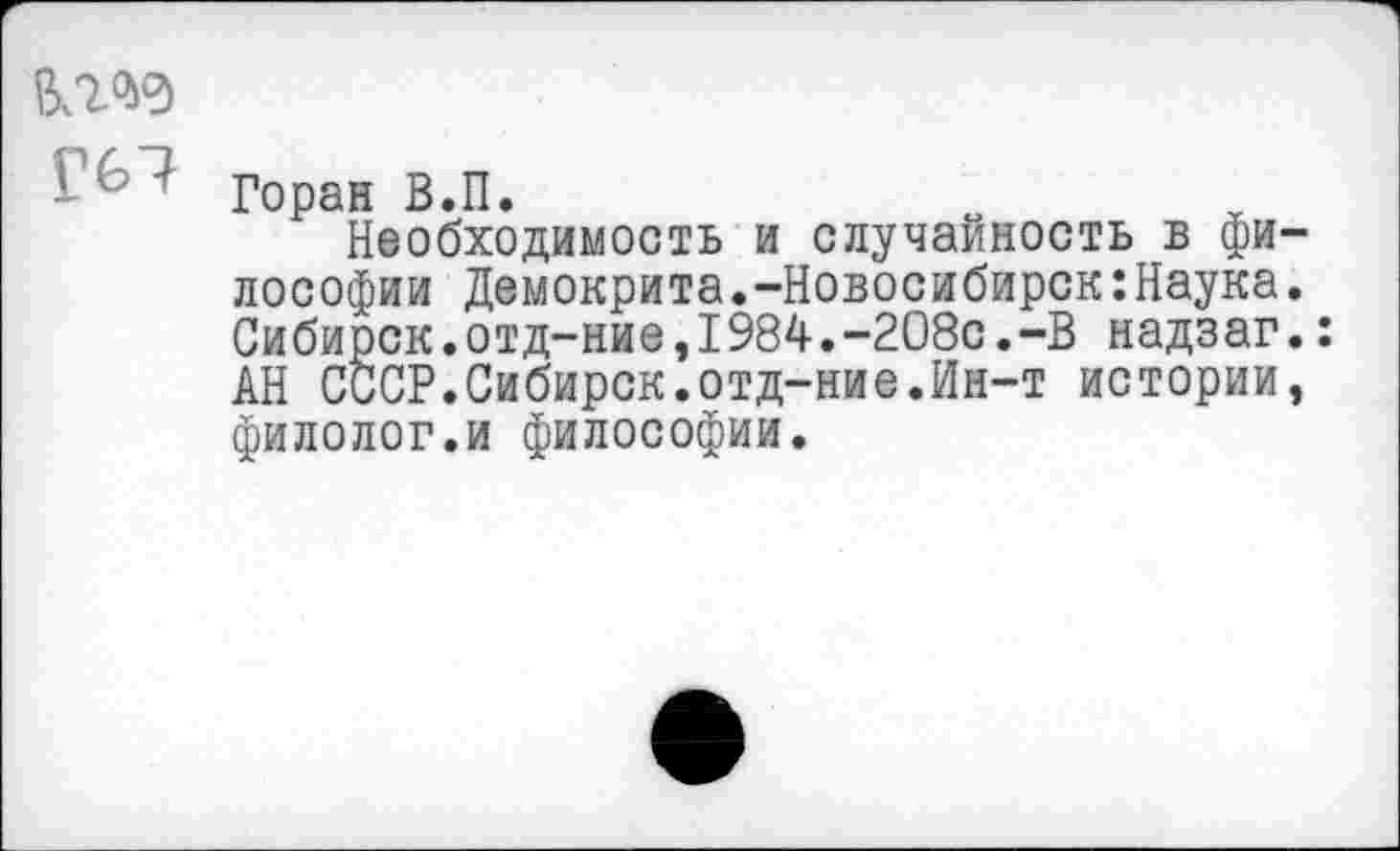 ﻿- 7 Горан В.П.
Необходимость и случайность в фи лософии Демокрита.-Новосибирск:Наука Сибирок.отд-ние,1984.-208с.-В надзаг АН СССР.Сибирск.отд-ние.Ин-т истории филолог.и философии.